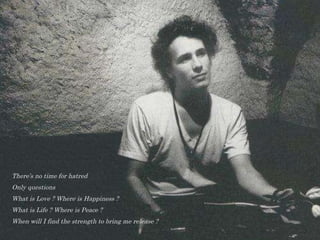 There’s no time for hatred  Only questions  What is Love ? Where is Happiness ? What is Life ? Where is Peace ?  When will I find the strength to bring me release ? 