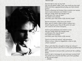 "Eternal Life" Eternal Life is now on my trail  Got my red glitter coffin, man, just need one last nail  While all these ugly gentlemen play out their foolish games  there's a flaming red horizon that screams our names  And as your fantasies are broken in two  Did you really think this bloody road  would pave the way for you?  You better turn around  and blow your kiss hello to life eternal, angel  Racist everyman, what have you done?  Man, you've made a killer of your unborn son...  Crown my fear your king at the point of a gun  All I want to do is love everyone...  And as your fantasies are broken in two  did you really think this bloody road  would pave the way for you?  You better turn around  and blow your kiss hello to life eternal  There's no time for hatred, only questions  Where is love, where is happiness, what is Life,  where is peace?  When will I find the strength to bring me release?  And tell me where is the love in what your prophet has said?  Man, It sounds to me just like a prison for the walking dead  And I've got a message for you and your twisted hell  You better turn around and blow your kiss goodbye  to life eternal angel...  … ANGEL  