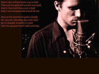 And in this orchard there was a hold That was hanged with purple and gold And in that hold there was a bed And it was hanged with chords of red And on this bed there lyeth a knight His wound is bleeding day and night By his bedside kneeleth a maid And she weepeth both night and day 