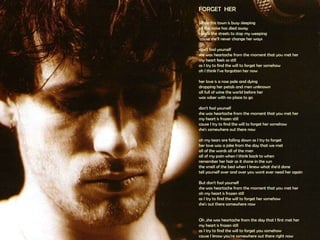 FORGET  HER  While this town is busy sleeping  all the noise has died away  I walk the streets to stop my weeping  ‘cause she'll never change her ways  don't fool yourself  she was heartache from the moment that you met her  my heart feels so still  as I try to find the will to forget her somehow  oh I think I’ve forgotten her now  her love is a rose pale and dying  dropping her petals and men unknown all full of wine the world before her  was sober with no place to go  don't fool yourself  she was heartache from the moment that you met her  my heart is frozen still  cause I try to find the will to forget her somehow  she's somewhere out there now  oh my tears are falling down as I try to forget  her love was a joke from the day that we met  all of the words all of the men  all of my pain when I think back to when  remember her hair as it shone in the sun  the smell of the bed when I knew what she'd done  tell yourself over and over you wont ever need her again  But don't fool yourself  she was heartache from the moment that you met her  oh my heart is frozen still  as I try to find the will to forget her somehow  she's out there somewhere now  Oh ,she was heartache from the day that I first met her  my heart is frozen still  as I try to find the will to forget you somehow  cause I know you're somewhere out there right now 