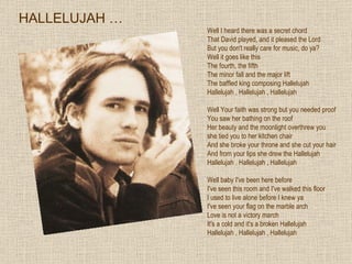 Well I heard there was a secret chord  That David played, and it pleased the Lord  But you don't really care for music, do ya?  Well it goes like this  The fourth, the fifth  The minor fall and the major lift  The baffled king composing Hallelujah  Hallelujah , Hallelujah , Hallelujah  Well Your faith was strong but you needed proof  You saw her bathing on the roof  Her beauty and the moonlight overthrew you  she tied you to her kitchen chair  And she broke your throne and she cut your hair  And from your lips she drew the Hallelujah  Hallelujah , Hallelujah , Hallelujah  Well baby I've been here before I've seen this room and I've walked this floor I used to live alone before I knew ya  I've seen your flag on the marble arch Love is not a victory march  It's a cold and it's a broken Hallelujah  Hallelujah , Hallelujah , Hallelujah HALLELUJAH … 