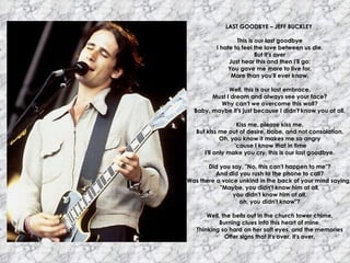 LAST GOODBYE – JEFF BUCKLEY  This is our last goodbye I hate to feel the love between us die. But it's over Just hear this and then I'll go: You gave me more to live for, More than you'll ever know. Well, this is our last embrace, Must I dream and always see your face? Why can't we overcome this wall? Baby, maybe it's just because I didn't know you at all. Kiss me, please kiss me, But kiss me out of desire, babe, and not consolation. Oh, you know it makes me so angry 'cause I know that in time I'll only make you cry, this is our last goodbye. Did you say, "No, this can't happen to me"? And did you rush to the phone to call? Was there a voice unkind in the back of your mind saying,  "Maybe, you didn't know him at all, you didn't know him at all, oh, you didn't know"? Well, the bells out in the church tower chime, Burning clues into this heart of mine. Thinking so hard on her soft eyes, and the memories Offer signs that it's over, it's over. 