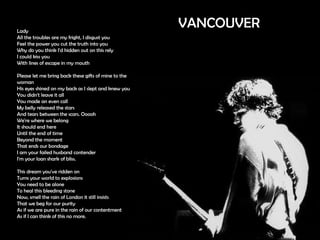 Lady  All the troubles are my fright, I disgust you  Feel the power you cut the truth into you  Why do you think I'd hidden out on this rely  I could kiss you  With lines of escape in my mouth  Please let me bring back these gifts of mine to the woman His eyes shined on my back as I slept and knew you  You didn't leave it all  You made an even call  My belly released the stars  And tears between the scars. Ooooh  We're where we belong  It should end here  Until the end of time  Beyond the moment  That ends our bondage  I am your failed husband contender  I'm your loan shark of bliss. This dream you've ridden on  Turns your world to explosions  You need to be alone  To heal this bleeding stone  Now, smell the rain of London it still insists  That we beg for our purity  As if we are pure in the rain of our contentment  As if I can think of this no more. VANCOUVER 