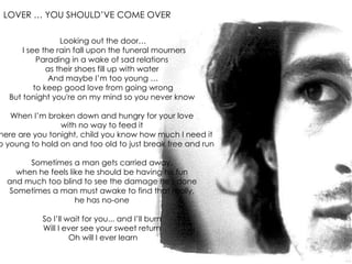 Looking out the door… I see the rain fall upon the funeral mourners Parading in a wake of sad relations  as their shoes fill up with water  And maybe I’m too young … to keep good love from going wrong  But tonight you're on my mind so you never know  When I’m broken down and hungry for your love  with no way to feed it  Where are you tonight, child you know how much I need it  Too young to hold on and too old to just break free and run  Sometimes a man gets carried away,  when he feels like he should be having his fun  and much too blind to see the damage he's done  Sometimes a man must awake to find that really,  he has no-one  So I’ll wait for you... and I’ll burn  Will I ever see your sweet return  Oh will I ever learn LOVER … YOU SHOULD’VE COME OVER   