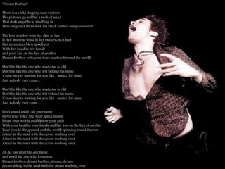 "Dream Brother"  There is a child sleeping near his twin  The pictures go wild in a rush of wind  That dark angel he is shuffling in  Watching over them with his black feather wings unfurled The love you lost with her skin so fair  Is free with the wind in her butterscotch hair  Her green eyes blew goodbyes  With her head in her hands  and your kiss on the lips of another  Dream Brother with your tears scattered round the world.  Don't be like the one who made me so old Don't be like the one who left behind his name  'Cause they're waiting for you like I waited for mine  And nobody ever came...  Don't be like the one who made me so old  Don't be like the one who left behind his name  'Cause they're waiting for you like I waited for mine  And nobody ever came...  I feel afraid and I call your name  I love your voice and your dance insane I hear your words and I know your pain  With your head in your hands and her kiss on the lips of another  Your eyes to the ground and the world spinning round forever Asleep in the sand with the ocean washing over  Asleep in the sand with the ocean washing over  Asleep in the sand with the ocean washing over  Ah do you meet the one I love  and smell the one who loves you  Dream brother, dream brother, dream, dream dream asleep in the sand with the ocean washing over 