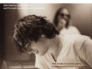 Well I feel too young to hold on  and I’m much too old to break free and run  Well maybe I’m just too young  to keep good love from going wrong 