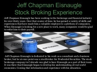 Jeff Chapman Eisnaugle
Stock Broking Experience
Jeff Chapman Eisnaugle has been working in the brokerage and financial industry
for over thirty years. Over that course of time, he has gained a variety of skills and
experiences that have made him a valuable employee to a plethora of companies.
When Eisnaugle is looking for a new place to work, many companies would be glad
to enlist him to their payroll.
Jeff Chapman Eisnaugle is dedicated to his work as a consultant and a business
broker, but he at once point was a stockbroker for Prudential Securities. The stock
brokerage company in Colorado was glad to have Eisnaugle as a part of their team.
It was there that Eisnaugle began to develop his understanding of real world
economics. Coming that information and experience with his education.
 