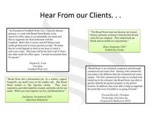 Hear From our Clients. . .,[object Object],“As President of Goldbelt Wolf, LLC, I had the distinct,[object Object],pleasure  to work with Broad Street Realty in the,[object Object],search for office space to accommodate our needs and,[object Object],then to negotiate our final settlement with the ,[object Object],Landlord.  Both Chris Coccaro and Jeff Massie were ,[object Object],totally professional in every question we had.  We knew,[object Object],that we could depend on them at any hour to return a,[object Object],call or an e-mail.  This team will be the first I call if I have,[object Object],any other needs for office space.  I would recommend them,[object Object],To anyone.”,[object Object],Stephen K. Cook,[object Object],President,[object Object],Goldtbelt Wolf, LLC,[object Object],“The Broad Street team has become our trusted,[object Object],Partner, patiently working to find the best fit and,[object Object],value for our company.  They understood our,[object Object],Needs and exceeded our expectations.”,[object Object],Bruce Tarpinian, CEO,[object Object],Golden Key Group,[object Object],“Broad Street is an extremely competent and thorough,[object Object],commercial real estate firm.  Dealing with commercial,[object Object],real estate is far different than the residential real estate,[object Object],market.  The first commercial firm that we worked with,[object Object],turned out to be a disaster, but Broad Street was able to,[object Object],quickly identify the perfect property in the perfect,[object Object],location. In addition, they were able to help us negotiate,[object Object],the terms that were favorable to us going forward.”,[object Object],Preston Harrelle, President,[object Object],Technology Associates Inc.,[object Object],(Acquired by Ratheon in 2010),[object Object],“Broad Street did a phenomenal job. As a military support Nonprofit, our needs were on the smaller side.  But Broad Street treated us like big-time clients.  They were responsive, provided expertise counsel, and looks out for our needs.  When you want superior service, call Broad Street.”,[object Object],Jim Knotts, President & CEO,[object Object],Operation Homefront,[object Object]