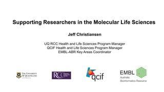 Supporting Researchers in the Molecular Life Sciences
Jeff Christiansen
UQ RCC Health and Life Sciences Program Manager
QCIF Health and Life Sciences Program Manager
EMBL-ABR Key Areas Coordinator
 