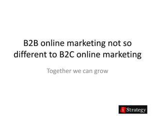 B2B online marketing not so
different to B2C online marketing
        Together we can grow
 