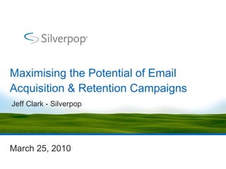 Maximising the Potential of Email Acquisition & Retention Campaigns March 25, 2010 Jeff Clark - Silverpop 