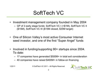 SoftTech VC
•  Investment management company founded in May 2004
     –  GP of 3 early stage funds: SoftTech VC I (<$1M), SoftTech VC II
        ($15M), SoftTech VC III ($15M closed, $35M target)


•  One of Silicon Valley’s most active Consumer Internet
   seed investor, and one of the first “Super Angel” funds

•  Involved in funding/supporting 90+ startups since 2004.
   To date:
     –  17 companies have generated $500M+ in total exit consideration
     –  40 companies have raised $400M+ in follow-on financing

1/25/11              © SoftTech VC 2011 – All Rights Reserved

                                        2
 