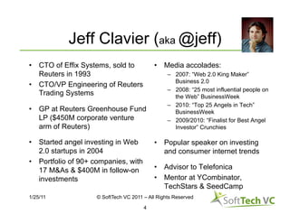 Jeff Clavier (aka @jeff)
•  CTO of Effix Systems, sold to           •  Media accolades:
   Reuters in 1993                               –  2007: “Web 2.0 King Maker”
                                                    Business 2.0
•  CTO/VP Engineering of Reuters
                                                 –  2008: “25 most influential people on
   Trading Systems                                  the Web” BusinessWeek
                                                 –  2010: “Top 25 Angels in Tech”
•  GP at Reuters Greenhouse Fund                    BusinessWeek
   LP ($450M corporate venture                   –  2009/2010: “Finalist for Best Angel
   arm of Reuters)                                  Investor” Crunchies

•  Started angel investing in Web          •  Popular speaker on investing
   2.0 startups in 2004                       and consumer internet trends
•  Portfolio of 90+ companies, with
   17 M&As & $400M in follow-on            •  Advisor to Telefonica
   investments                             •  Mentor at YCombinator,
                                              TechStars & SeedCamp
1/25/11             © SoftTech VC 2011 – All Rights Reserved

                                       4
 