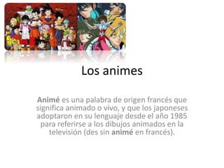 Los animes
Animé es una palabra de origen francés que
significa animado o vivo, y que los japoneses
adoptaron en su lenguaje desde el año 1985
para referirse a los dibujos animados en la
televisión (des sin animé en francés).
 