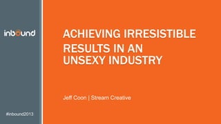 #inbound2013
ACHIEVING IRRESISTIBLE
RESULTS IN AN
UNSEXY INDUSTRY
Jeff Coon | Stream Creative
 