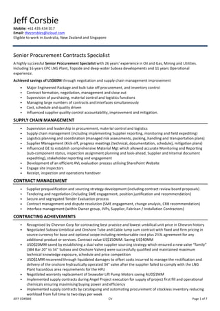 JEFF	CORSBIE		 CV		 Page	1	of	7	
Jeff	Corsbie	
Mobile:	+61	435	434	017		
Email:	thecorsbies@icloud.com	
Eligible	to	work	in	Australia,	New	Zealand	and	Singapore		
	
	
Senior	Procurement	Contracts	Specialist		
A	highly	successful	Senior	Procurement	Specialist	with	26	years’	experience	in	Oil	and	Gas,	Mining	and	Utilities.	
Including	16	years	EPC	LNG	Plant,	Topside	and	deep-water	Subsea	developments	and	11	years	Operational	
experience.	
Achieved	savings	of	US$60M	through	negotiation	and	supply	chain	management	improvement	
• Major	Engineered	Package	and	bulk	take	off	procurement,	and	inventory	control		
• Contract	formation,	negotiation,	management	and	close	out	
• Supervision	of	purchasing,	material	control	and	logistics	functions	
• Managing	large	numbers	of	contracts	and	interfaces	simultaneously	
• Cost,	schedule	and	quality	driven		
• Influenced	supplier	quality	control	accountability,	improvement	and	mitigation.	
SUPPLY	CHAIN	MANAGEMENT	
• Supervision	and	leadership	in	procurement,	material	control	and	logistics	
• Supply	chain	management	(including	implementing	Supplier	reporting,	monitoring	and	field	expediting)	
• Logistics	planning	and	coordination	(managed	risk	assessments,	packing,	handling	and	transportation	plans)	
• Supplier	Management	(Kick-off,	progress	meetings	(technical,	documentation,	schedule),	mitigation	plans)	
• Influenced	GE	to	establish	comprehensive	Material	Mgt	which	allowed	accurate	Monitoring	and	Reporting	
(sub-component	status,	inspection	assignment	planning	and	look-ahead,	Supplier	and	Internal	document	
expediting),	stakeholder	reporting	and	engagement	
• Development	of	an	efficient	AVL	evaluation	process	utilising	SharePoint	Website	
• Engage	site	inspectors		
• Receipt,	inspection	and	operations	handover	
CONTRACT	MANAGEMENT	
• Supplier	prequalification	and	sourcing	strategy	development	(including	contract	review	board	proposals)	
• Tendering	and	negotiation	(including	SME	engagement,	position	justification	and	recommendation)	
• Secure	and	segregated	Tender	Evaluation	process	
• Contract	management	and	dispute	resolution	(SME	engagement,	change	analysis,	CRB	recommendation)	
• Interface	management	(within	Owner	group,	JVPs,	Supplier,	Fabrican	/	Installation	Contractors)		
CONTRACTING	ACHIEVEMENTS	
• Recognised	by	Chevron	Corp	for	contracting	best	practice	and	lowest	umbilical	unit	price	in	Chevron	history	
• Negotiated	Subsea	Umbilical	and	Onshore	Tube	and	Cable	lump	sum	contract	with	fixed	and	firm	pricing	in	
source	currency	for	base	and	optional	scope	including	reimbursable	cost	plus	2½%	agreement	for	any	
additional	product	or	services.	Contract	value	US$150MM.	Saving	US$40MM		
• USD$20MM	saved	by	establishing	a	dual	valve	supplier	sourcing	strategy	which	ensured	a	new	valve	“family”	
(384	Bar	20”	to	34”	Subsea	and	Onshore	Valves)	were	successfully	qualified	and	maintained	maximum	
technical	knowledge	exposure,	schedule	and	price	competition	
• USD$1MM	recovered	through	liquidated	damages	to	offset	costs	incurred	to	manage	the	rectification	and	
delivery	of	the	onshore	hydraulically	operated	34”	valve	after	the	supplier	failed	to	comply	with	the	LNG	
Plant	hazardous	area	requirements	for	the	HPU	
• Negotiated	warranty	replacement	of	Seawater	Lift	Pump	Motors	saving	AUD$1MM	
• Implemented	supply	contracts	during	Angel	Project	execution	for	supply	of	project	first	fill	and	operational	
chemicals	ensuring	maximising	buying	power	and	efficiency	
• Implemented	supply	contracts	by	cataloguing	and	automating	procurement	of	stockless	inventory	reducing	
workload	from	full	time	to	two	days	per	week	
 