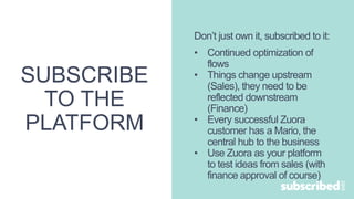 SUBSCRIBE
TO THE
PLATFORM
Don’t just own it, subscribed to it:
• Continued optimization of
flows
• Things change upstream
(Sales), they need to be
reflected downstream
(Finance)
• Every successful Zuora
customer has a Mario, the
central hub to the business
• Use Zuora as your platform
to test ideas from sales (with
finance approval of course)
 