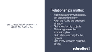 BUILD RELATIONSHIP WITH
YOUR AM EARLY ON
Relationships matter:
• Full transparency with issues,
set expectations early
• Align theAM to the business
strategy
• Get ahead of big projects
• Mutual agreement on
execution plan
• Build allies internally for the
system
• Use every resource available
to you!
 