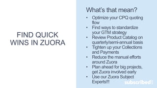 FIND QUICK
WINS IN ZUORA
What’s that mean?
• Optimize your CPQ quoting
flow
• Find ways to standardize
your GTM strategy
• Review Product Catalog on
quarterly/semi-annual basis
• Tighten up your Collections
and Payments
• Reduce the manual efforts
around Zuora
• Plan ahead for big projects,
get Zuora involved early
• Use our Zuora Subject
Experts!!!
 