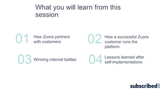 01 How Zuora partners
with customers
03Winning internal battles
02 How a successful Zuora
customer runs the
platform
04Lessons learned after
self-implementations
What you will learn from this
session
 