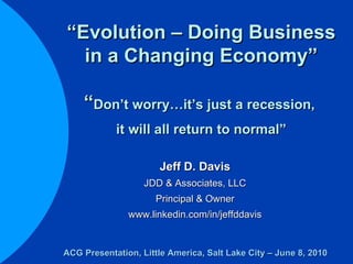 “ Evolution – Doing Business in a Changing Economy” “ Don’t worry…it’s just a recession,  it will all return to normal” Jeff D. Davis JDD & Associates, LLC Principal & Owner www.linkedin.com/in/jeffddavis ACG Presentation, Little America, Salt Lake City – June 8, 2010 