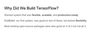 Why Did We Build TensorFlow?
Wanted system that was flexible, scalable, and production-ready
DistBelief, our first system, was good on two of these, but lacked flexibility
Most existing open-source packages were also good on 2 of 3 but not all 3
 