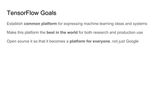 TensorFlow Goals
Establish common platform for expressing machine learning ideas and systems
Make this platform the best in the world for both research and production use
Open source it so that it becomes a platform for everyone, not just Google
 