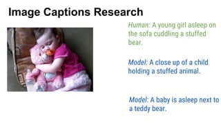 Model: A close up of a child
holding a stuffed animal.
Human: A young girl asleep on
the sofa cuddling a stuffed
bear.
Model: A baby is asleep next to
a teddy bear.
Image Captions Research
 