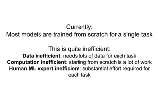 Currently:
Most models are trained from scratch for a single task
This is quite inefficient:
Data inefficient: needs lots of data for each task
Computation inefficient: starting from scratch is a lot of work
Human ML expert inefficient: substantial effort required for
each task
 