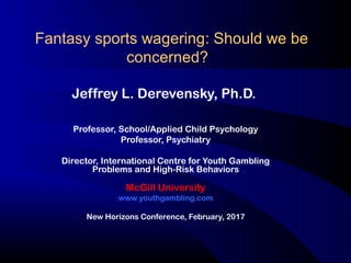 Fantasy sports wagering: Should we be
concerned?
Jeffrey L. Derevensky, Ph.D.
Professor, School/Applied Child Psychology
Professor, Psychiatry
Director, International Centre for Youth Gambling
Problems and High-Risk Behaviors
McGill University
www.youthgambling.com
New Horizons Conference, February, 2017
 