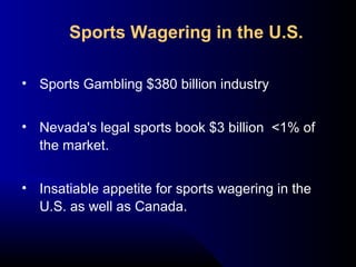 • Sports Gambling $380 billion industry
• Nevada's legal sports book $3 billion <1% of
the market.
• Insatiable appetite for sports wagering in the
U.S. as well as Canada.
Sports Wagering in the U.S.
 
