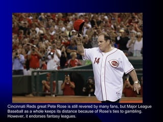 Cincinnati Reds great Pete Rose is still revered by many fans, but Major League
Baseball as a whole keeps its distance because of Rose’s ties to gambling.
However, it endorses fantasy leagues.
 