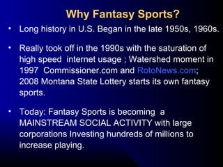 • Long history in U.S. Began in the late 1950s, 1960s.
• Really took off in the 1990s with the saturation of
high speed internet usage ; Watershed moment in
1997 Commissioner.com and RotoNews.com;
2008 Montana State Lottery starts its own fantasy
sports.
• Today: Fantasy Sports is becoming a
MAINSTREAM SOCIAL ACTIVITY with large
corporations Investing hundreds of millions to
increase playing.
Why Fantasy Sports?
 