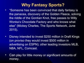 • “Someone has been convinced that daily fantasy is
the panacea, discovery of the Golden Fleece, solving
the riddle of the Gordian Knot, free passes to Willy
Wonka’s Chocolate Factory and who knows what
else” (Mickey Charles, The Sports Network, June
2015).
• Disney intended to invest $250 million in Draft Kings
(on proviso they would invest $500 million in
advertising on ESPN); other leading investors MLB,
NBA, NFL, Comcast.
• Can play for little money or significant amounts of
money.
Why Fantasy Sports?
 