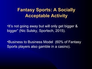 •It’s not going away but will only get bigger &
bigger” (Nic Sulsky, Sportech, 2015).
•Business to Business Model (60% of Fantasy
Sports players also gamble in a casino).
Fantasy Sports: A Socially
Acceptable Activity
 