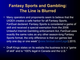 • Many operators and proponents seem to believe that the
UIGEA creates a safe harbor for all Fantasy Sports.
FanDuel declared: Fantasy Sports is considered a game of
skill and received a special exemption from the 2006
Unlawful Internet Gambling enforcement Act, FanDuel uses
exactly the same rules as any other season-long Fantasy
Sports format, the only difference is that our games last
only one day or one week” (www.fanduel.com/Legal) 2015.
• Draft Kings states on its website the business is in a “game
of skill” and is “100% legal in Canada and the U.S.”
Fantasy Sports and Gambling:
The Line is Blurred
 