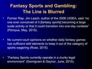 • Former Rep. Jim Leach, author of the 2006 UIGEA, said “no
one ever conceived of it [fantasy sports] becoming a large
scale activity or that it could transition into one-day contests”
(Pempus, May, 2015).
• No current court opinions on whether daily fantasy games
has sufficient skill elements to keep it out of the category of
sports wagering (Rose, 2015).
• “Fantasy Sports currently operate in a murky legal
environment” (Gemignani & Gaynor, June, 2015).
Fantasy Sports and Gambling:
The Line is Blurred
 