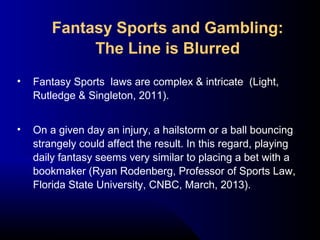 • Fantasy Sports laws are complex & intricate (Light,
Rutledge & Singleton, 2011).
• On a given day an injury, a hailstorm or a ball bouncing
strangely could affect the result. In this regard, playing
daily fantasy seems very similar to placing a bet with a
bookmaker (Ryan Rodenberg, Professor of Sports Law,
Florida State University, CNBC, March, 2013).
Fantasy Sports and Gambling:
The Line is Blurred
 
