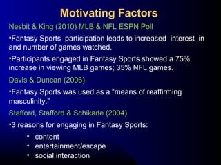 Nesbit & King (2010) MLB & NFL ESPN Poll
•Fantasy Sports participation leads to increased interest in
and number of games watched.
•Participants engaged in Fantasy Sports showed a 75%
increase in viewing MLB games; 35% NFL games.
Davis & Duncan (2006)
•Fantasy Sports was used as a “means of reaffirming
masculinity.”
Stafford, Stafford & Schikade (2004)
•3 reasons for engaging in Fantasy Sports:
• content
• entertainment/escape
• social interaction
Motivating Factors
 