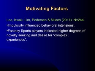 Lee, Kwak, Lim, Pedersen & Miloch (2011) N=244
•Impulsivity influenced behavioral intensions.
•Fantasy Sports players indicated higher degrees of
novelty seeking and desire for “complex
experiences”.
Motivating Factors
 