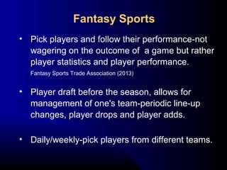• Pick players and follow their performance-not
wagering on the outcome of a game but rather
player statistics and player performance.
Fantasy Sports Trade Association (2013)
• Player draft before the season, allows for
management of one's team-periodic line-up
changes, player drops and player adds.
• Daily/weekly-pick players from different teams.
Fantasy Sports
 