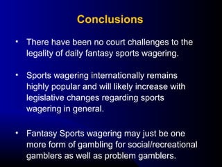 • There have been no court challenges to the 
legality of daily fantasy sports wagering.
• Sports wagering internationally remains 
highly popular and will likely increase with 
legislative changes regarding sports 
wagering in general.
• Fantasy Sports wagering may just be one 
more form of gambling for social/recreational 
gamblers as well as problem gamblers.
Conclusions
 