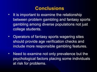 • It is important to examine the relationship 
between problem gambling and fantasy sports 
gambling among diverse populations not just 
college students.
• Operators of fantasy sports wagering sites 
should provide age verification checks and 
include more responsible gambling features.
• Need to examine not only prevalence but the 
psychological factors placing some individuals 
at risk for problems.
Conclusions
 