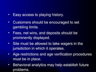 • Easy access to playing history.
• Customers should be encouraged to set 
gambling limits.
• Fees, net wins, and deposits should be 
prominently displayed.
• Site must be allowed to take wagers in the 
jurisdiction in which it operates.
• Age restrictions and age verification procedures 
must be in place.
• Behavioral analytics may help establish future 
problems.
 