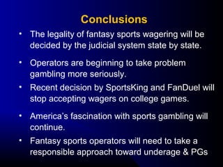 • The legality of fantasy sports wagering will be 
decided by the judicial system state by state.
• Operators are beginning to take problem 
gambling more seriously.
• Recent decision by SportsKing and FanDuel will 
stop accepting wagers on college games.
• America’s fascination with sports gambling will 
continue.
• Fantasy sports operators will need to take a 
responsible approach toward underage & PGs
Conclusions
 