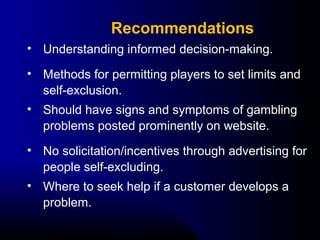 • Understanding informed decision-making.
• Methods for permitting players to set limits and 
self-exclusion.
• Should have signs and symptoms of gambling 
problems posted prominently on website.
• No solicitation/incentives through advertising for 
people self-excluding.
• Where to seek help if a customer develops a 
problem.
Recommendations
 