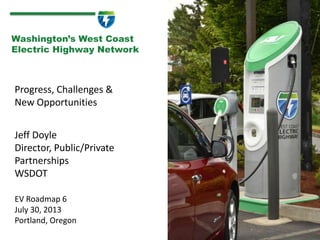 Progress, Challenges &
New Opportunities
1
Washington’s West Coast
Electric Highway Network
Jeff Doyle
Director, Public/Private
Partnerships
WSDOT
EV Roadmap 6
July 30, 2013
Portland, Oregon
 