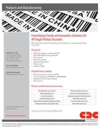 Products and Manufacturing




                                                                    Formulating Timely and Innovative Solutions On
                                                                    All Tough Product Accounts
                                                                    We can provide coverage for virtually any type of products or manufacturing risk you
                                                                    come across.


                                                                    Primary GL:
        Jeff Dunn, CIC                                              •	   Minimum premiums starting at $7,500
        Senior	Casualty	Broker                                      •	   Deductibles/SIR’s starting at $2,500
        Phone:	(888)	633-6284                                       •	   New ventures
        Fax:	(770)	447-1663                                         •	   Monoline products
        Email:	jdunn@crcins.com
                                                                    •	   Discontinued products
                                                                    •	   Product recall
        Stacey Halaby                                               •	   Foreign Liability
        Email:	shalaby@crcins.com

        Amanda Ingwell                                              Umbrella/Excess Liability:
        Email:	aingwell@crcins.com                                  •	   Minimum premiums as low as $2,500
                                                                    •	   Limits ranging from $1,000,000 to $300,000,000
                                                                    •	   Admitted and Non Admitted Paper
                                                                    •	   New ventures


                                                                    Products and Manufacturing Successes:
                                                                                    ATV	Manufacturer	(Asian)                                                   Motorcycle	Manufacturer
                                                                                        Boiler	Manufacturer                                                  Nutraceutical	Manufacturer
                                                                                          Bus	Manufacturer                                              Rigging	Equipment	Manufacturer
                                                                                       Hot	Tub	Manufacturer                                                        Trailer	Manufacturer
                                                                         Kevlar	Products/Safety	Equipment	Man.                                                  Truck	Seat	Manufacturer
                                                                            Material	Handling	Equipment	Man.                                                       Wheel	Manufacturer
        CRC	Insurance	Services,	Inc.™
        www.crcins.com
                                                                    Visit www.crcins.com/mysite/jeffdunn.html

        Property | Casualty | Professional
                                                                                                                                                                                                   PERFORMANCE IS
                                                                                                                                                                                                   THE DIFFERENCE
                                                                                                                                                                                                                             TM




©	 CRC	 Insurance	 Services,	 Inc.	 CA	 license	 0778135.	 (No	 claim	 to	 any	 government	 works	 or	 material	 copyrighted	 by	 third	 parties).	 Nothing	 in	 this	 communication	 constitutes	 an	 offer,	 inducement,	 or	
contract	of	insurance,	or	alters/modifies	the	terms	and	conditions	set	forth	above	and	may	also	be	affected	by	endorsements	and	state	laws.	Financial	strength	and	size	ratings	can	change,	and	should	be	
re-evaluated	before	coverage	is	bound.
 