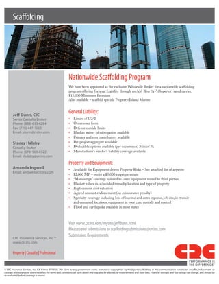 Scaffolding




                                                             Nationwide Scaffolding Program
                                                             We have been appointed as the exclusive Wholesale Broker for a nationwide scaffolding
                                                             program offering General Liability through an AM Best “A+” (Superior) rated carrier.
                                                             $15,000 Minimum Premium
                                                             Also available – scaffold specific Property/Inland Marine



        Jeff Dunn, CIC
                                                             General Liability:
        Senior Casualty Broker                               •	   Limits of 1/2/2
        Phone: (888) 633-6284                                •	   Occurrence form
        Fax: (770) 447-1663                                  •	   Defense outside limits
        Email: jdunn@crcins.com                              •	   Blanket waiver of subrogation available
                                                             •	   Primary and non contributory available
        Stacey Halaby                                        •	   Per-project aggregate available
        Casualty Broker                                      •	   Deductible options available (per occurrence) Min of 5k
        Phone: (678) 969-8322                                •	   Manufacturer’s vendor’s liability coverage available
        Email: shalaby@crcins.com
                                                             Property and Equipment:
        Amanda Ingwell                                       •	 Available for Equipment driven Property Risks – See attached list of appetite
        Email: aingwell@crcins.com
                                                             •	 $2,000 MP – prefer a $5,000 target premium
                                                             •	 “Manuscript” coverage tailored to cover equipment rented to third parties
                                                             •	 Blanket values vs. scheduled items by location and type of property
                                                             •	 Replacement cost valuation
                                                             •	 Agreed amount endorsement (no coinsurance penalty)
                                                             •	 Specialty coverage including loss of income and extra expense, job site, in-transit
                                                                and unnamed locations, equipment in your care, custody and control
                                                             •	 Flood and earthquake available in most states



                                                             Visit www.crcins.com/mysite/jeffdunn.html
                                                             Please send submissions to scaffoldingsubmissions@crcins.com
                                                             Submission Requirements
        CRC Insurance Services, Inc.™
        www.crcins.com

        Property | Casualty | Professional
                                                                                                                                                                                PERFORMANCE IS
                                                                                                                                                                                THE DIFFERENCE
                                                                                                                                                                                                       TM




© CRC Insurance Services, Inc. CA license 0778135. (No claim to any government works or material copyrighted by third parties). Nothing in this communication constitutes an offer, inducement, or
contract of insurance, or alters/modifies the terms and conditions set forth above and may also be affected by endorsements and state laws. Financial strength and size ratings can change, and should be
re-evaluated before coverage is bound.
 
