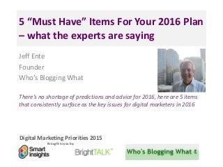 Digital Marketing Priorities 2015
Brought to you by:
5 “Must Have” Items For Your 2016 Plan
– what the experts are saying
Jeff Ente
Founder
Who’s Blogging What
There’s no shortage of predictions and advice for 2016, here are 5 items
that consistently surface as the key issues for digital marketers in 2016
<Insert
a headshot
pic>
 